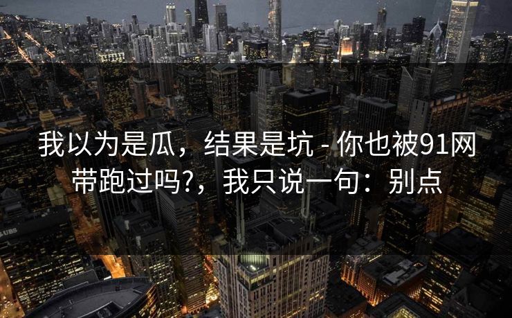 我以为是瓜，结果是坑 - 你也被91网带跑过吗?，我只说一句：别点
