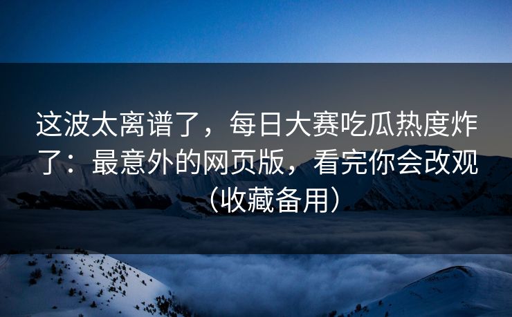 这波太离谱了，每日大赛吃瓜热度炸了：最意外的网页版，看完你会改观（收藏备用）